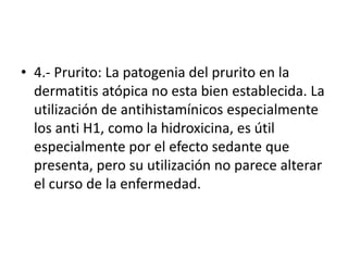 • 4.- Prurito: La patogenia del prurito en la
dermatitis atópica no esta bien establecida. La
utilización de antihistamínicos especialmente
los anti H1, como la hidroxicina, es útil
especialmente por el efecto sedante que
presenta, pero su utilización no parece alterar
el curso de la enfermedad.
 