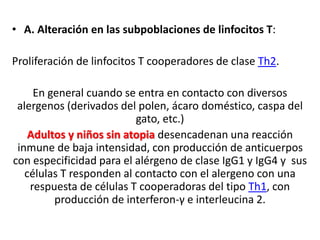 • A. Alteración en las subpoblaciones de linfocitos T:
Proliferación de linfocitos T cooperadores de clase Th2.
En general cuando se entra en contacto con diversos
alergenos (derivados del polen, ácaro doméstico, caspa del
gato, etc.)
Adultos y niños sin atopia desencadenan una reacción
inmune de baja intensidad, con producción de anticuerpos
con especificidad para el alérgeno de clase IgG1 y IgG4 y sus
células T responden al contacto con el alergeno con una
respuesta de células T cooperadoras del tipo Th1, con
producción de interferon-γ e interleucina 2.
 