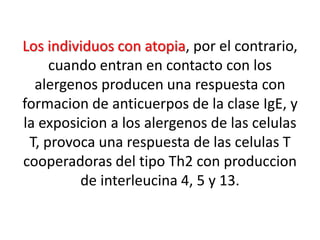 Los individuos con atopia, por el contrario,
cuando entran en contacto con los
alergenos producen una respuesta con
formacion de anticuerpos de la clase IgE, y
la exposicion a los alergenos de las celulas
T, provoca una respuesta de las celulas T
cooperadoras del tipo Th2 con produccion
de interleucina 4, 5 y 13.
 