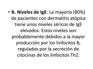 • B. Niveles de IgE: La mayoría (80%)
de pacientes con dermatitis atópica
tiene unos niveles séricos de IgE
elevados. Estos niveles son
probablemente debidos a la mayor
producción por los linfocitos B,
regulados por la secreción de
citocinas de los linfocitos Th2.
 