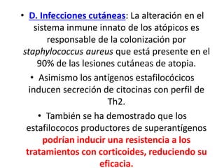 • D. Infecciones cutáneas: La alteración en el
sistema inmune innato de los atópicos es
responsable de la colonización por
staphylococcus aureus que está presente en el
90% de las lesiones cutáneas de atopia.
• Asimismo los antígenos estafilocócicos
inducen secreción de citocinas con perfil de
Th2.
• También se ha demostrado que los
estafilococos productores de superantígenos
podrían inducir una resistencia a los
tratamientos con corticoides, reduciendo su
eficacia.
 