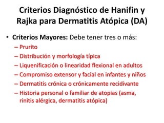 Criterios Diagnóstico de Hanifin y
Rajka para Dermatitis Atópica (DA)
• Criterios Mayores: Debe tener tres o más:
– Prurito
– Distribución y morfología típica
– Liquenificación o linearidad flexional en adultos
– Compromiso extensor y facial en infantes y niños
– Dermatitis crónica o crónicamente recidivante
– Historia personal o familiar de atopias (asma,
rinitis alérgica, dermatitis atópica)
 