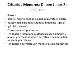 Criterios Menores: Deben tener 3 o
más de:
• Xerosis
• Ictiosis, hiperlinearidad palmar, o queratosis pilaris
• Reactividad a pruebas cutáneas inmediata (tipo 1)
• IgE sérico elevado
• Comienzo a temprana edad
• Tendencia a infecciones cutáneas (especialmente S.
aureus y herpes simplex) o defecto en la inmunidad
mediada por células
• Tendencia a dermatitis en manos y pies inespecíficas
 