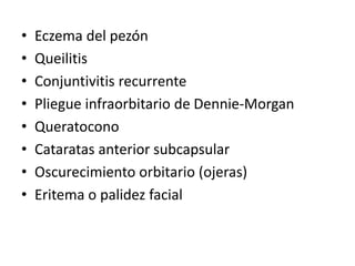 • Eczema del pezón
• Queilitis
• Conjuntivitis recurrente
• Pliegue infraorbitario de Dennie-Morgan
• Queratocono
• Cataratas anterior subcapsular
• Oscurecimiento orbitario (ojeras)
• Eritema o palidez facial
 
