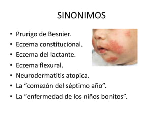 SINONIMOS
• Prurigo de Besnier.
• Eczema constitucional.
• Eczema del lactante.
• Eczema flexural.
• Neurodermatitis atopica.
• La “comezón del séptimo año”.
• La “enfermedad de los niños bonitos”.
 