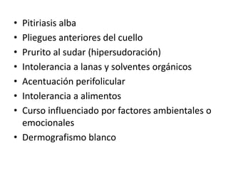 • Pitiriasis alba
• Pliegues anteriores del cuello
• Prurito al sudar (hipersudoración)
• Intolerancia a lanas y solventes orgánicos
• Acentuación perifolicular
• Intolerancia a alimentos
• Curso influenciado por factores ambientales o
emocionales
• Dermografismo blanco
 