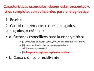 Características esenciales; deben estar presentes y,
si es completo, son suficientes para el diagnóstico
1- Prurito
2- Cambios eczematosos que son agudos,
subagudos, o crónicos:
• a. Patrones específicos para la edad y típicos
– (i) Compromiso facial, cuello, y extensor en infantes y niños
– (ii) Lesiones flexionales actuales o previas en
adultos/cualquier edad
– (iii) Respeta las regiones inguinales y axilares
• b. Curso crónico o recidivante
 
