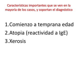 Características importantes que se ven en la
mayoría de los casos, y soportan el diagnóstico
1.Comienzo a temprana edad
2.Atopia (reactividad a IgE)
3.Xerosis
 