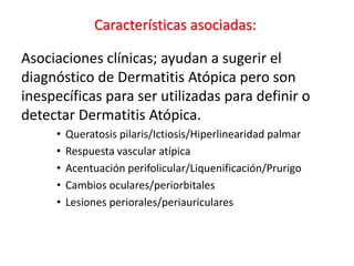 Características asociadas:
Asociaciones clínicas; ayudan a sugerir el
diagnóstico de Dermatitis Atópica pero son
inespecíficas para ser utilizadas para definir o
detectar Dermatitis Atópica.
• Queratosis pilaris/Ictiosis/Hiperlinearidad palmar
• Respuesta vascular atípica
• Acentuación perifolicular/Liquenificación/Prurigo
• Cambios oculares/periorbitales
• Lesiones periorales/periauriculares
 