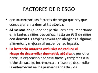 FACTORES DE RIESGO
• Son numerosos los factores de riesgo que hay que
considerar en la dermatitis atópica:
• Alimentación: puede ser particularmente importante
en infantes y niños pequeños: hasta un 95% de niños
con dermatitis atópica severa son alérgicos a algunos
alimentos y mejoran al suspender su ingesta.
• La lactancia materna exclusiva no reduce el
riesgo de desarrollar dermatitis atópica, y por otra
parte, la exposición neonatal breve y temprana a la
leche de vaca no incrementa el riesgo de desarrollar
la enfermedad en los primeros años de vida
 