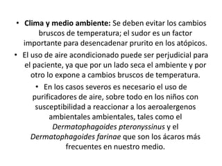 • Clima y medio ambiente: Se deben evitar los cambios
bruscos de temperatura; el sudor es un factor
importante para desencadenar prurito en los atópicos.
• El uso de aire acondicionado puede ser perjudicial para
el paciente, ya que por un lado seca el ambiente y por
otro lo expone a cambios bruscos de temperatura.
• En los casos severos es necesario el uso de
purificadores de aire, sobre todo en los niños con
susceptibilidad a reaccionar a los aeroalergenos
ambientales ambientales, tales como el
Dermatophagoides pteronyssinus y el
Dermatophagoides farinae que son los ácaros más
frecuentes en nuestro medio.
 