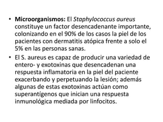 • Microorganismos: El Staphylococcus aureus
constituye un factor desencadenante importante,
colonizando en el 90% de los casos la piel de los
pacientes con dermatitis atópica frente a solo el
5% en las personas sanas.
• El S. aureus es capaz de producir una variedad de
entero- y exotoxinas que desencadenan una
respuesta inflamatoria en la piel del paciente
exacerbando y perpetuando la lesión; además
algunas de estas exotoxinas actúan como
superantígenos que inician una respuesta
inmunológica mediada por linfocitos.
 