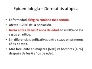Epidemiología – Dermatitis atópica
• Enfermedad alérgica cutánea más común.
• Afecta 1-20% de la población.
• Inicio antes de los 2 años de edad en el 80% de los
casos en niños.
• Sin diferencia significativas entre sexos en primeros
años de vida.
• Más frecuente en mujeres (60%) vs hombres (40%)
después de los 6 años de edad.
 