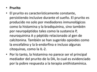 • Prurito
• El prurito es característicamente constante,
persistiendo inclusive durante el sueño. El prurito es
producido no solo por mediadores inmunológicos
como la histamina y la bradiquinina, sino también
por neuropéptidos tales como la sustancia P,
neuroquinina A y péptido relacionado al gen de
calcitonina. También se han sugerido opioides como
la encefalina y la b-endorfina e incluso algunas
citoquinas, como la IL-2.
• Por lo tanto, la histamina no parece ser el principal
mediador del prurito de la DA, lo cual es evidenciado
por la pobre respuesta a la terapia antihistamínica.
 