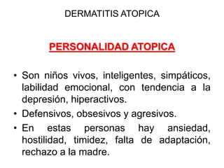 DERMATITIS ATOPICA
PERSONALIDAD ATOPICA
• Son niños vivos, inteligentes, simpáticos,
labilidad emocional, con tendencia a la
depresión, hiperactivos.
• Defensivos, obsesivos y agresivos.
• En estas personas hay ansiedad,
hostilidad, timidez, falta de adaptación,
rechazo a la madre.
 
