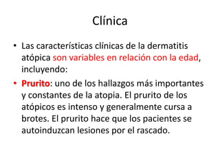 Clínica
• Las características clínicas de la dermatitis
atópica son variables en relación con la edad,
incluyendo:
• Prurito: uno de los hallazgos más importantes
y constantes de la atopia. El prurito de los
atópicos es intenso y generalmente cursa a
brotes. El prurito hace que los pacientes se
autoinduzcan lesiones por el rascado.
 