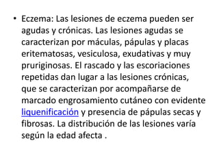 • Eczema: Las lesiones de eczema pueden ser
agudas y crónicas. Las lesiones agudas se
caracterizan por máculas, pápulas y placas
eritematosas, vesiculosa, exudativas y muy
pruriginosas. El rascado y las escoriaciones
repetidas dan lugar a las lesiones crónicas,
que se caracterizan por acompañarse de
marcado engrosamiento cutáneo con evidente
liquenificación y presencia de pápulas secas y
fibrosas. La distribución de las lesiones varía
según la edad afecta .
 