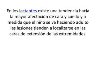 En los lactantes existe una tendencia hacia
la mayor afectación de cara y cuello y a
medida que el niño se va haciendo adulto
las lesiones tienden a localizarse en las
caras de extensión de las extremidades.
 
