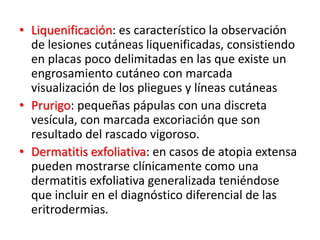 • Liquenificación: es característico la observación
de lesiones cutáneas liquenificadas, consistiendo
en placas poco delimitadas en las que existe un
engrosamiento cutáneo con marcada
visualización de los pliegues y líneas cutáneas
• Prurigo: pequeñas pápulas con una discreta
vesícula, con marcada excoriación que son
resultado del rascado vigoroso.
• Dermatitis exfoliativa: en casos de atopia extensa
pueden mostrarse clínicamente como una
dermatitis exfoliativa generalizada teniéndose
que incluir en el diagnóstico diferencial de las
eritrodermias.
 