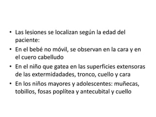 • Las lesiones se localizan según la edad del
paciente:
• En el bebé no móvil, se observan en la cara y en
el cuero cabelludo
• En el niño que gatea en las superficies extensoras
de las extermidadades, tronco, cuello y cara
• En los niños mayores y adolescentes: muñecas,
tobillos, fosas poplítea y antecubital y cuello
 