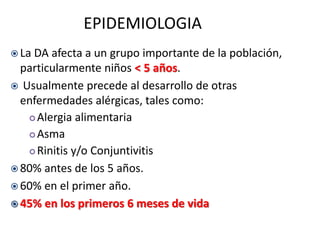 EPIDEMIOLOGIA
 La DA afecta a un grupo importante de la población,
particularmente niños < 5 años.
 Usualmente precede al desarrollo de otras
enfermedades alérgicas, tales como:
 Alergia alimentaria
 Asma
 Rinitis y/o Conjuntivitis
 80% antes de los 5 años.
 60% en el primer año.
 45% en los primeros 6 meses de vida
 