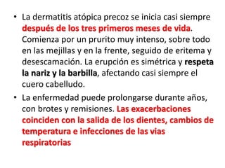 • La dermatitis atópica precoz se inicia casi siempre
después de los tres primeros meses de vida.
Comienza por un prurito muy intenso, sobre todo
en las mejillas y en la frente, seguido de eritema y
desescamación. La erupción es simétrica y respeta
la nariz y la barbilla, afectando casi siempre el
cuero cabelludo.
• La enfermedad puede prolongarse durante años,
con brotes y remisiones. Las exacerbaciones
coinciden con la salida de los dientes, cambios de
temperatura e infecciones de las vias
respiratorias
 