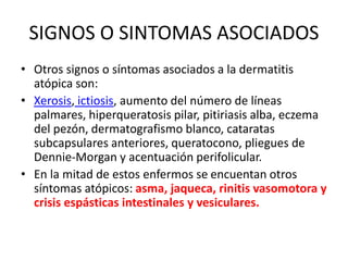 SIGNOS O SINTOMAS ASOCIADOS
• Otros signos o síntomas asociados a la dermatitis
atópica son:
• Xerosis, ictiosis, aumento del número de líneas
palmares, hiperqueratosis pilar, pitiriasis alba, eczema
del pezón, dermatografismo blanco, cataratas
subcapsulares anteriores, queratocono, pliegues de
Dennie-Morgan y acentuación perifolicular.
• En la mitad de estos enfermos se encuentan otros
síntomas atópicos: asma, jaqueca, rinitis vasomotora y
crisis espásticas intestinales y vesiculares.
 