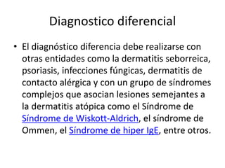 Diagnostico diferencial
• El diagnóstico diferencia debe realizarse con
otras entidades como la dermatitis seborreica,
psoriasis, infecciones fúngicas, dermatitis de
contacto alérgica y con un grupo de síndromes
complejos que asocian lesiones semejantes a
la dermatitis atópica como el Síndrome de
Síndrome de Wiskott-Aldrich, el síndrome de
Ommen, el Síndrome de hiper IgE, entre otros.
 