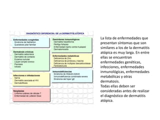 La lista de enfermedades que
presentan síntomas que son
similares a los de la dermatitis
atópica es muy larga. En entre
ellas se encuentran
enfermedades genéticas,
infecciones, enfermedades
inmunológicas, enfermedades
metabólicas y otras
dermatosis.
Todas ellas deben ser
consideradas antes de realizar
el diagnóstico de dermatitis
atópica.
 