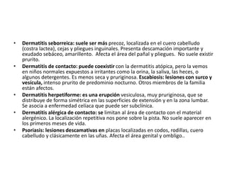 • Dermatitis seborreica: suele ser más precoz, localizada en el cuero cabelludo
(costra lactea), cejas y pliegues inguinales. Presenta descamación importante y
exudado sebáceo, amarillento. Afecta el área del pañal y pliegues. No suele existir
prurito.
• Dermatitis de contacto: puede coexistir con la dermatitis atópica, pero la vemos
en niños normales expuestos a irritantes como la orina, la saliva, las heces, o
algunos detergentes. Es menos seca y pruriginosa. Escabiosis: lesiones con surco y
vesícula, intenso prurito de predominio nocturno. Otros miembros de la familia
están afectos.
• Dermatitis herpetiforme: es una erupción vesiculosa, muy pruriginosa, que se
distribuye de forma simétrica en las superficies de extensión y en la zona lumbar.
Se asocia a enfermedad celíaca que puede ser subclínica.
• Dermatitis alérgica de contacto: se limitan al área de contacto con el material
alergénico. La localización repetitiva nos pone sobre la pista. No suele aparecer en
los primeros meses de vida.
• Psoriasis: lesiones descamativas en placas localizadas en codos, rodillas, cuero
cabelludo y clásicamente en las uñas. Afecta el área genital y ombligo..
 