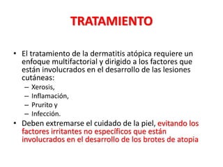 TRATAMIENTO
• El tratamiento de la dermatitis atópica requiere un
enfoque multifactorial y dirigido a los factores que
están involucrados en el desarrollo de las lesiones
cutáneas:
– Xerosis,
– Inflamación,
– Prurito y
– Infección.
• Deben extremarse el cuidado de la piel, evitando los
factores irritantes no específicos que están
involucrados en el desarrollo de los brotes de atopia
 