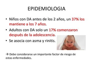 EPIDEMIOLOGIA
• Niños con DA antes de los 2 años, un 37% los
mantiene a los 7 años.
• Adultos con DA solo un 17% comenzaron
después de la adolescencia.
• Se asocia con asma y rinitis.
 Debe considerarse un importante factor de riesgo de
estas enfermedades.
 