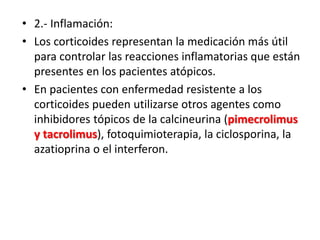• 2.- Inflamación:
• Los corticoides representan la medicación más útil
para controlar las reacciones inflamatorias que están
presentes en los pacientes atópicos.
• En pacientes con enfermedad resistente a los
corticoides pueden utilizarse otros agentes como
inhibidores tópicos de la calcineurina (pimecrolimus
y tacrolimus), fotoquimioterapia, la ciclosporina, la
azatioprina o el interferon.
 
