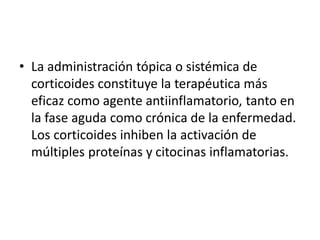 • La administración tópica o sistémica de
corticoides constituye la terapéutica más
eficaz como agente antiinflamatorio, tanto en
la fase aguda como crónica de la enfermedad.
Los corticoides inhiben la activación de
múltiples proteínas y citocinas inflamatorias.
 