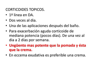 CORTICOIDES TOPICOS.
• 1ª linea en DA.
• Dos veces al dia.
• Una de las aplicaciones después del baño.
• Para exacerbación aguda corticoide de
mediana potencia (pocos días). De una vez al
dia a 2 días por semana.
• Ungüento mas potente que la pomada y ésta
que la crema.
• En eccema exudativa es preferible una crema.
 