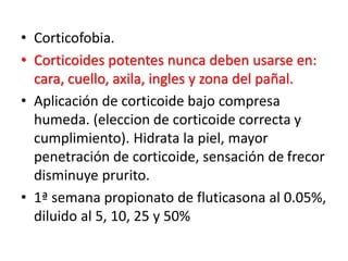 • Corticofobia.
• Corticoides potentes nunca deben usarse en:
cara, cuello, axila, ingles y zona del pañal.
• Aplicación de corticoide bajo compresa
humeda. (eleccion de corticoide correcta y
cumplimiento). Hidrata la piel, mayor
penetración de corticoide, sensación de frecor
disminuye prurito.
• 1ª semana propionato de fluticasona al 0.05%,
diluido al 5, 10, 25 y 50%
 
