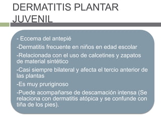 DERMATITIS PLANTAR
JUVENIL
- Eccema del antepié
-Dermatitis frecuente en niños en edad escolar
-Relacionada con el uso de calcetines y zapatos
de material sintético
-Casi siempre bilateral y afecta el tercio anterior de
las plantas
-Es muy pruriginoso
-Puede acompañarse de descamación intensa (Se
relaciona con dermatitis atópica y se confunde con
tiña de los pies).
 