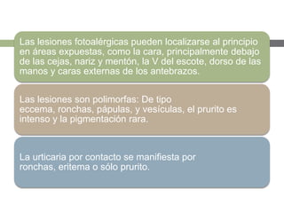 Las lesiones fotoalérgicas pueden localizarse al principio
en áreas expuestas, como la cara, principalmente debajo
de las cejas, nariz y mentón, la V del escote, dorso de las
manos y caras externas de los antebrazos.
Las lesiones son polimorfas: De tipo
eccema, ronchas, pápulas, y vesículas, el prurito es
intenso y la pigmentación rara.
La urticaria por contacto se manifiesta por
ronchas, eritema o sólo prurito.
 