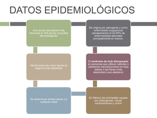DATOS EPIDEMIOLÓGICOS
Una de las dermatosis más
frecuente.5-10% de las consultas
dermatológicas
Afecta todas las razas siendo la
negra la más resistente
Se observa en ambos sexos y a
cualquier edad
En México las principales causas
son detergentes, níquel,
medicamentos y cromo
El síndrome de hule blanqueado
en personas que utilizan calcetas o
calcetines manufacturados en Asia
debido a las fibras (más
elastodieno que elastano)
Se origina por yatrogenia o como
enfermedad ocupacional
representando el 25-50% de
enfermedades laborales
principalmente en manos.
 