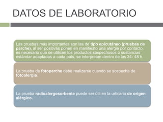 DATOS DE LABORATORIO
Las pruebas más importantes son las de tipo epicutáneo (pruebas de
parche), al ser positivas ponen en manifiesto una alergia por contacto,
es necesario que se utilicen los productos sospechosos o sustancias
estándar adaptadas a cada país, se interpretan dentro de las 24- 48 h.
La prueba de fotoparche debe realizarse cuando se sospecha de
fotoalergia.
La prueba radioalergosorbente puede ser útil en la urticaria de origen
alérgico.
 