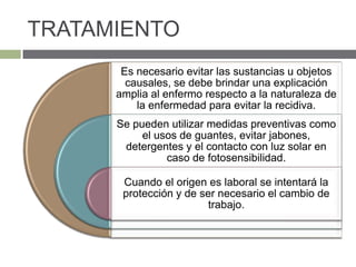 TRATAMIENTO
Es necesario evitar las sustancias u objetos
causales, se debe brindar una explicación
amplia al enfermo respecto a la naturaleza de
la enfermedad para evitar la recidiva.
Se pueden utilizar medidas preventivas como
el usos de guantes, evitar jabones,
detergentes y el contacto con luz solar en
caso de fotosensibilidad.
Cuando el origen es laboral se intentará la
protección y de ser necesario el cambio de
trabajo.
 