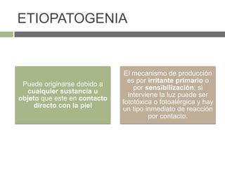 ETIOPATOGENIA
Puede originarse debido a
cualquier sustancia u
objeto que este en contacto
directo con la piel
El mecanismo de producción
es por irritante primario o
por sensibilización; si
interviene la luz puede ser
fototóxica o fotoalérgica y hay
un tipo inmediato de reacción
por contacto.
 