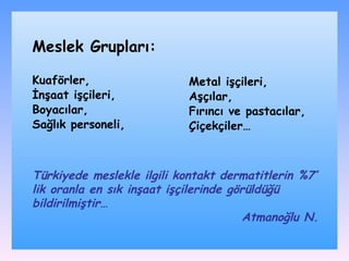 Kuaförler, İnşaat işçileri,  Boyacılar,  Sağlık personeli,  Metal işçileri,  Aşçılar, Fırıncı ve pastacılar, Çiçekçiler…   Meslek Grupları: Türkiyede meslekle ilgili kontakt dermatitlerin %7’ lik oranla en sık inşaat işçilerinde görüldüğü bildirilmiştir…  Atmanoğlu N.  