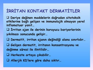 Deriye değinen maddelerin doğrudan sitotoksik etkilerine bağlı gelişen ve immunolojik olmayan yerel inflamatuar yanıt… İ rritan ajan  ile  derinin koruyucu bariyerleri nin  yıkılması sonucunda  gelişir… D ermatit, irritan ajanın değindiği alan a  sınırlı dır… Gelişen d ermatit ,  irritan ın  konsantrasyonu ve değinme süresi ile ili ntilidir… H erkeste ortaya çıkabilir … A llerjik  KD’lere  göre daha sık tır… İRRİTAN KONTAKT DѴİLER 