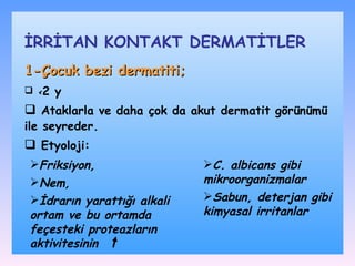 1-Çocuk bezi dermatiti;   < 2 y A taklarla ve  daha çok da  akut dermatit görünümü ile seyreder. Etyoloji : İRRİTAN KONTAKT DѴİLER F riksiyon,  N em,  İ drarın yarattığı alkali ortam ve bu ortamda feçesteki proteazların aktivitesinin  C .  albicans gibi mikroorganizmalar S abun, deterjan gibi kimyasal irritanlar 