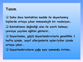 D aha önce kontaktan madde ile duyarlanmış kişilerde ortaya çıka n   i mmunolojik bir reaksiyon … K ontaktanın değindiği alan ile sınırlı kalma z;  çevreye yayılma eğilimi gösterir … D uyarlanma , g üçlü duyarlandırıcı larla  genellikle 1 hafta içinde ,  zayıf allerjenlerle aylar / yıllar içinde ortaya çıkar … Duyarlandırıcıların çoğu aynı zamanda irritan … Tanım 