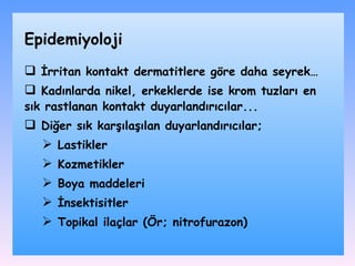 İrritan kontakt dermatitlere göre daha seyrek… Kadınlarda nikel, erkeklerde ise krom tuzları en sık rastlanan kontakt duyarlandırıcılar .. . Diğer sık karşılaşılan duyarlandırıcılar ; L astikler K ozmetikler B oya maddeleri İ nsektisitler T opikal ilaçlar  ( Ör ;  nitrofurazon ) Epidemiyoloji 