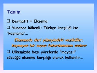 Dermatit = Ekzema Yunanca kökenli ; Türkçe karşılığı ise “ kaynama ”…   Ekzemada deri yüzeyindeki veziküller, kaynayan bir suyun fokurdamasını andırır Ülkemizde bazı  yöre ler de &quot;mayasıl&quot; sözcüğü  ekzema karşılığı olarak  kullanıl ır… Tanım 