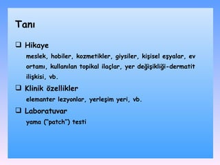 Hikaye m eslek, hobiler, kozmetikler, giysiler, kişisel eşyalar, ev ortamı, kullanılan topikal ilaçlar , yer değişikliği-dermatit ilişkisi, vb. Klinik özellikler elemanter lezyonlar, yerleşim yeri, vb.  Laboratuvar yama (“patch”) testi Tanı 