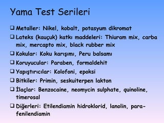 Yama Test Serileri Metaller: Nikel, kobalt, potasyum dikromat Lateks (kauçuk) katkı maddeleri: Thiuram mix, carba mix, mercapto mix, black rubber mix Kokular: Koku karışımı, Peru balsamı Koruyucular: Paraben, formaldehit Yapıştırıcılar: Kolofoni, epoksi Bitkiler: Primin, seskuiterpen lakton İlaçlar: Benzocaine, neomycin sulphate, quinoline, timerosal Diğerleri: Etilendiamin hidroklorid, lanolin, para-fenilendiamin 